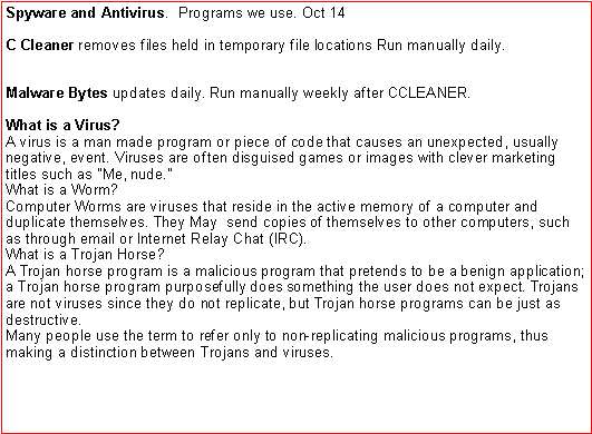 Text Box: Spyware and Antivirus.  Programs we use. Oct 14C Cleaner removes files held in temporary file locations Run manually daily.Malware Bytes updates daily. Run manually weekly after CCLEANER.What is a Virus?
A virus is a man made program or piece of code that causes an unexpected, usually negative, event. Viruses are often disguised games or images with clever marketing titles such as "Me, nude."What is a Worm?
Computer Worms are viruses that reside in the active memory of a computer and duplicate themselves. They May  send copies of themselves to other computers, such as through email or Internet Relay Chat (IRC).What is a Trojan Horse?
A Trojan horse program is a malicious program that pretends to be a benign application; a Trojan horse program purposefully does something the user does not expect. Trojans are not viruses since they do not replicate, but Trojan horse programs can be just as destructive.Many people use the term to refer only to non-replicating malicious programs, thus making a distinction between Trojans and viruses.