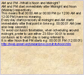 Text Box: AM and PM - What is Noon and Midnight?AM and PM start immediately after Midnight and Noon (Midday) respectively.This means that 00:00 AM or 00:00 PM (or 12:00 AM and 12:00 PM) have no meaning.Every day starts precisely at midnight and AM starts immediately after that point in time e.g. 00:00:01 AM (see also leap seconds)To avoid confusion timetables, when scheduling around midnight, prefer to use either 23:59 or 00:01 to avoid confusion as to which day is being referred to.It is after Noon that PM starts e.g. 00:00:01 PM (12:00:01)http://wwp.greenwichmeantime.com/info/noon.htm